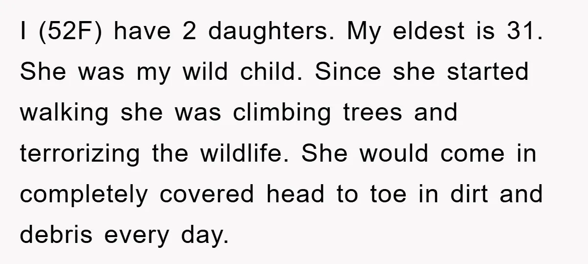 I (52F) have 2 daughters. My eldest is 31. She was my wild child. Since she started walking she was climbing trees and terrorizing the wildlife. She would come in...