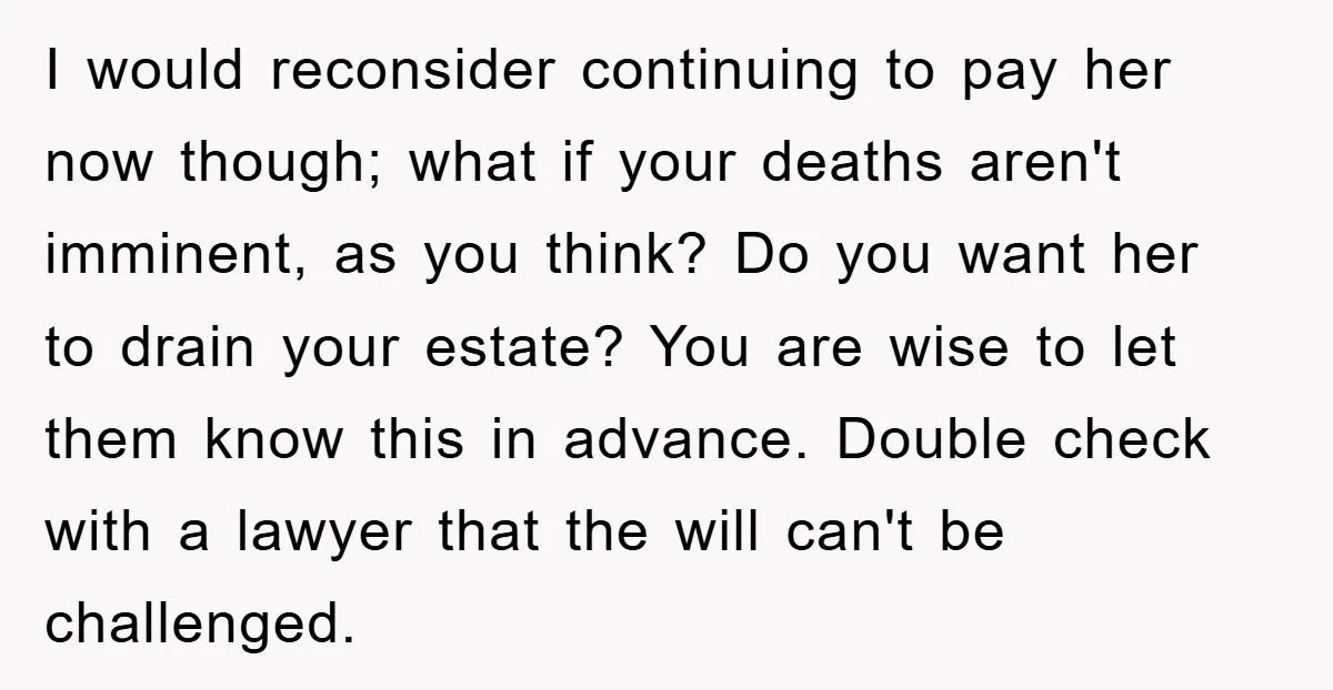 I would reconsider continuing to pay her now though; what if your deaths aren't imminent, as you think? Do you want her to drain your estate? You are wise to...