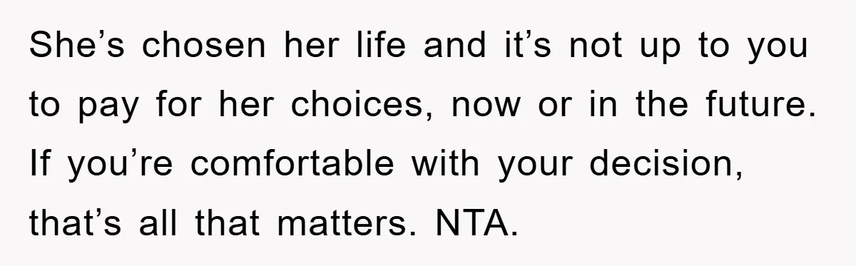 She’s chosen her life and it’s not up to you to pay for her choices, now or in the future. If you’re comfortable with your decision, that’s all that matters....