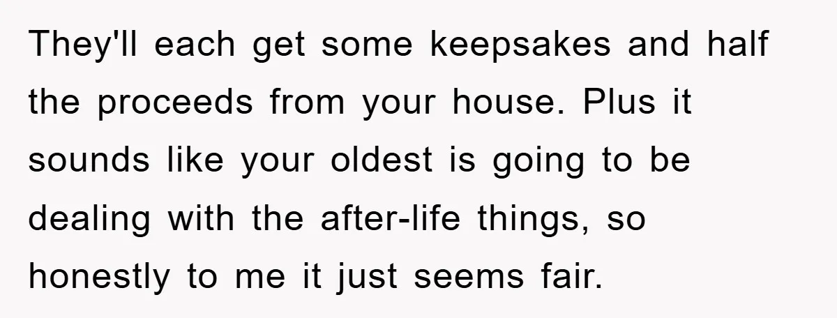 They'll each get some keepsakes and half the proceeds from your house. Plus it sounds like your oldest is going to be dealing with the after-life things, so honestly to...