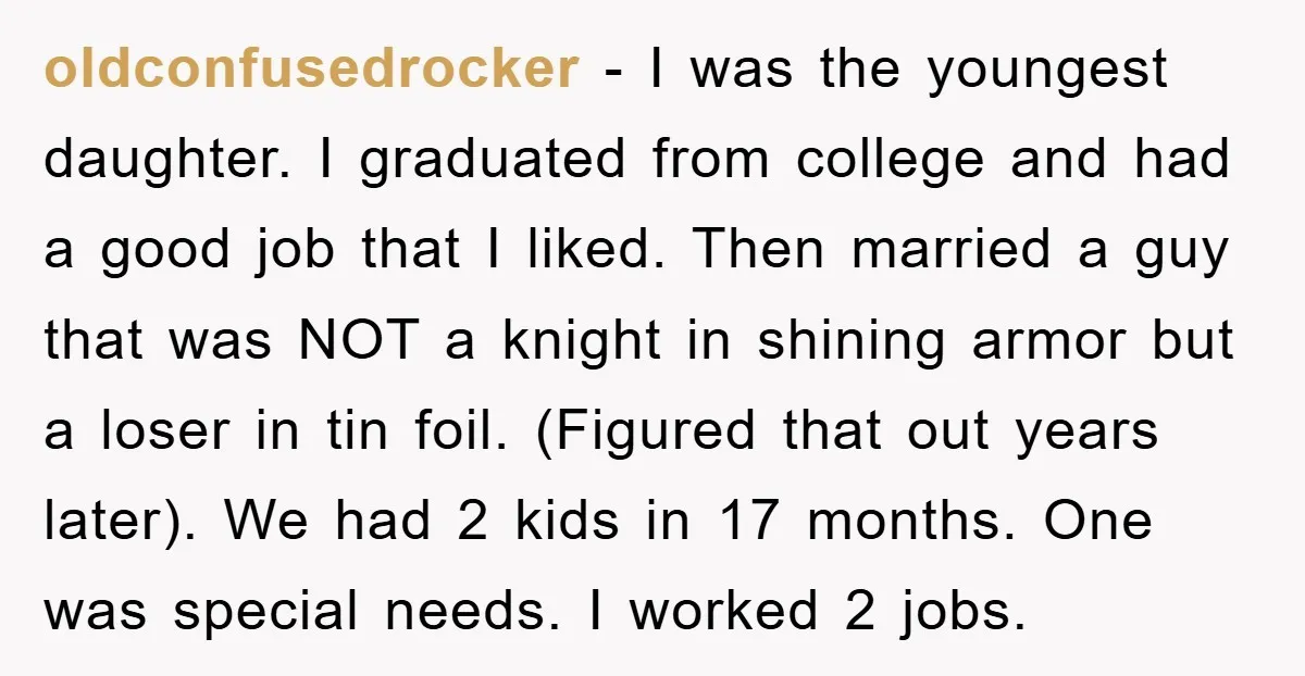 oldconfusedrocker − I was the youngest daughter. I graduated from college and had a good job that I liked. Then married a guy that was NOT a knight in shining...