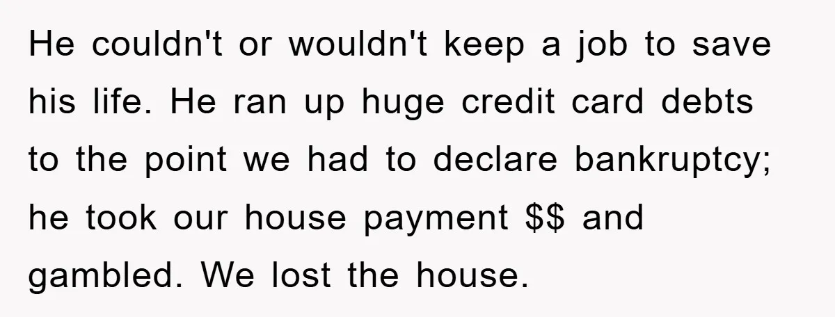He couldn't or wouldn't keep a job to save his life. He ran up huge credit card debts to the point we had to declare bankruptcy; he took our house...