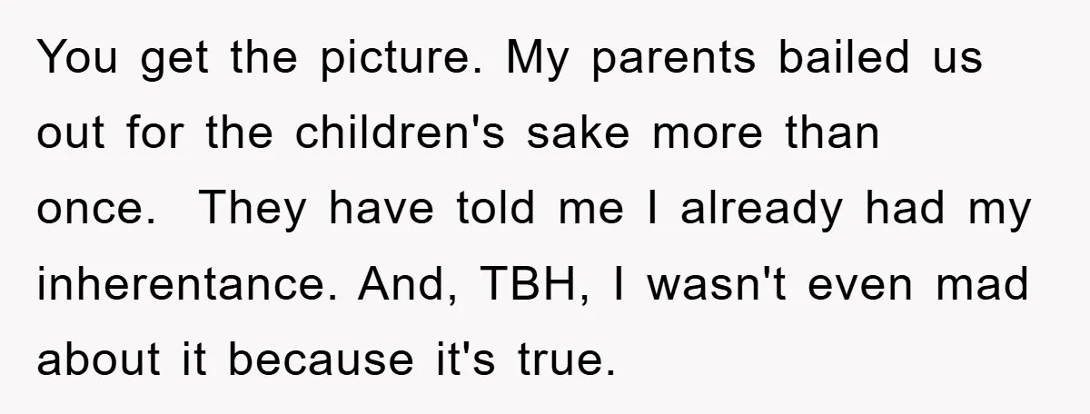You get the picture. My parents bailed us out for the children's sake more than once. They have told me I already had my inherentance. And, TBH, I wasn't even...