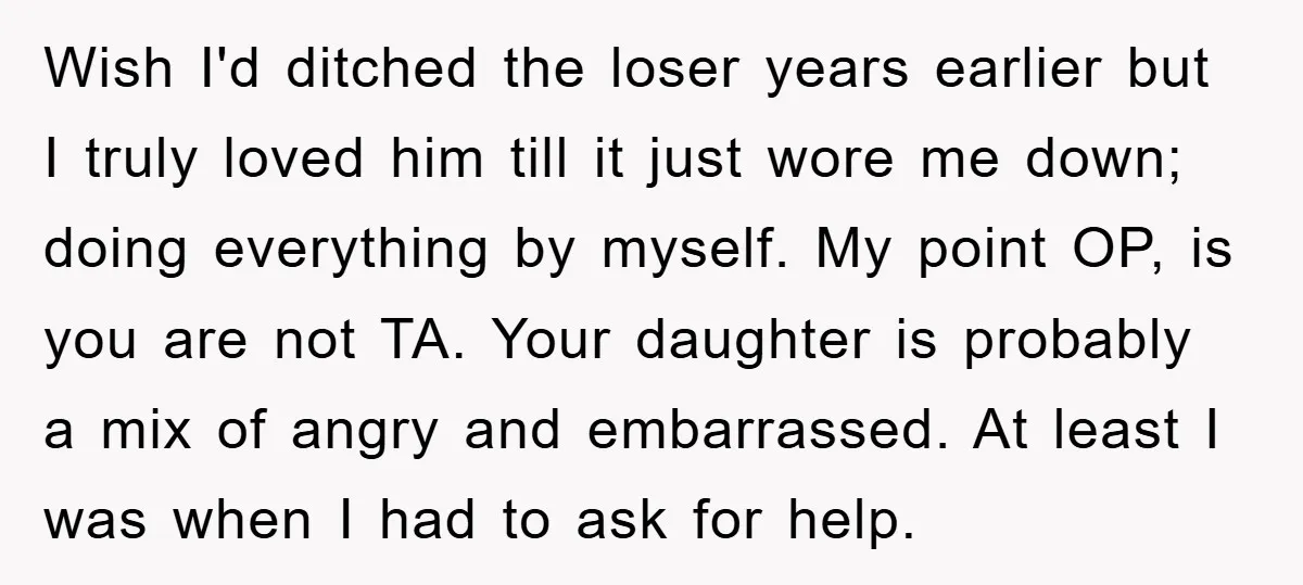 Wish I'd ditched the loser years earlier but I truly loved him till it just wore me down; doing everything by myself. My point OP, is you are not TA....
