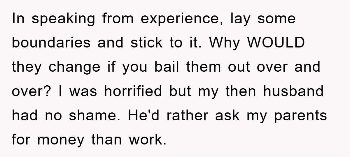 In speaking from experience, lay some boundaries and stick to it. Why WOULD they change if you bail them out over and over? I was horrified but my then husband...
