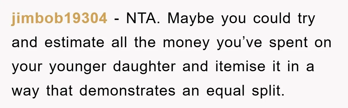 jimbob19304 − NTA. Maybe you could try and estimate all the money you’ve spent on your younger daughter and itemise it in a way that demonstrates an equal split.