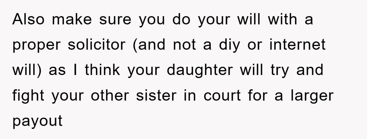 Also make sure you do your will with a proper solicitor (and not a diy or internet will) as I think your daughter will try and fight your other sister...