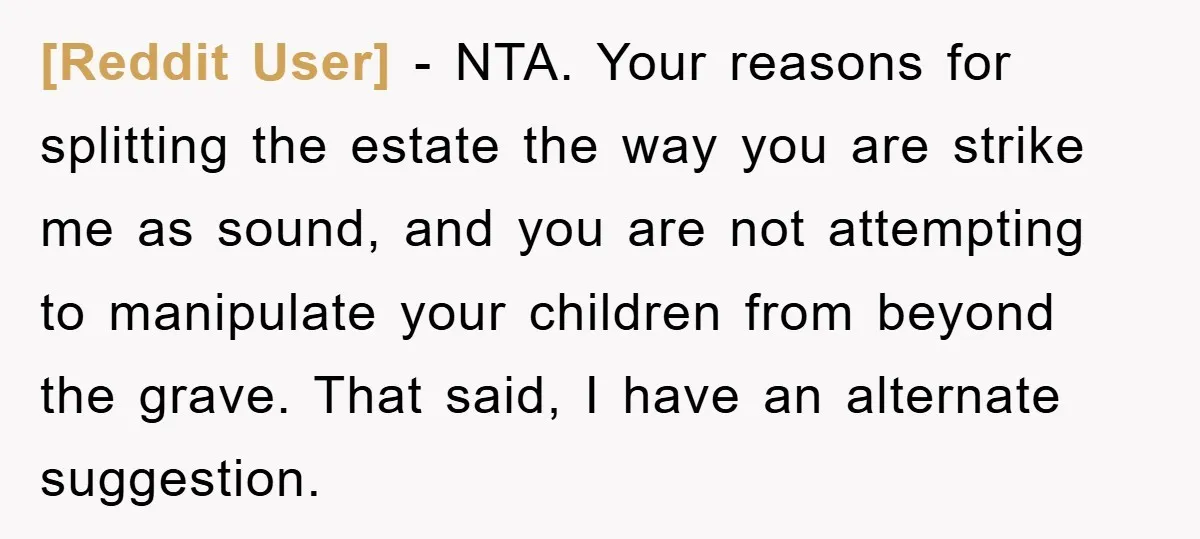 [Reddit User] − NTA. Your reasons for splitting the estate the way you are strike me as sound, and you are not attempting to manipulate your children from beyond the...