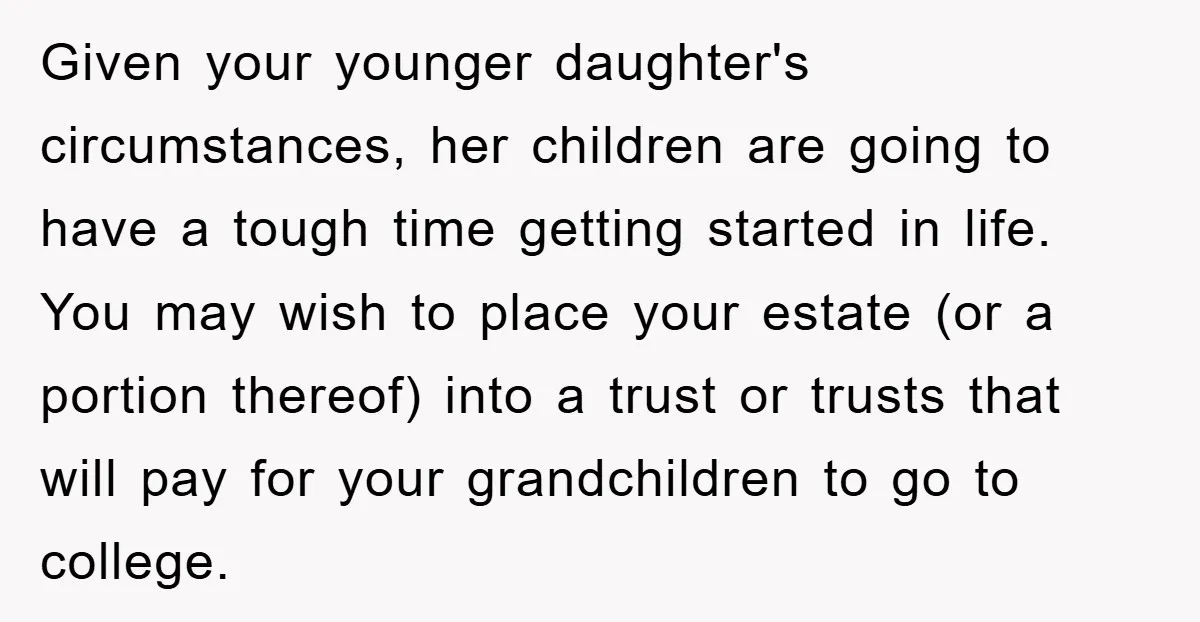 Given your younger daughter's circumstances, her children are going to have a tough time getting started in life. You may wish to place your estate (or a portion thereof) into...