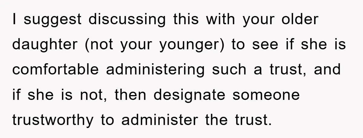 I suggest discussing this with your older daughter (not your younger) to see if she is comfortable administering such a trust, and if she is not, then designate someone trustworthy...