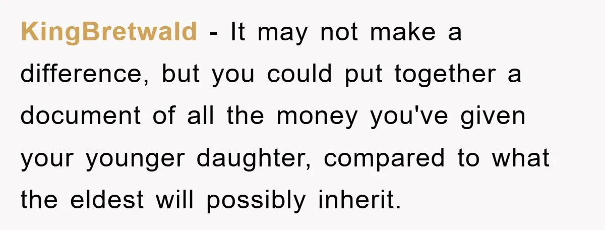 KingBretwald − It may not make a difference, but you could put together a document of all the money you've given your younger daughter, compared to what the eldest will...