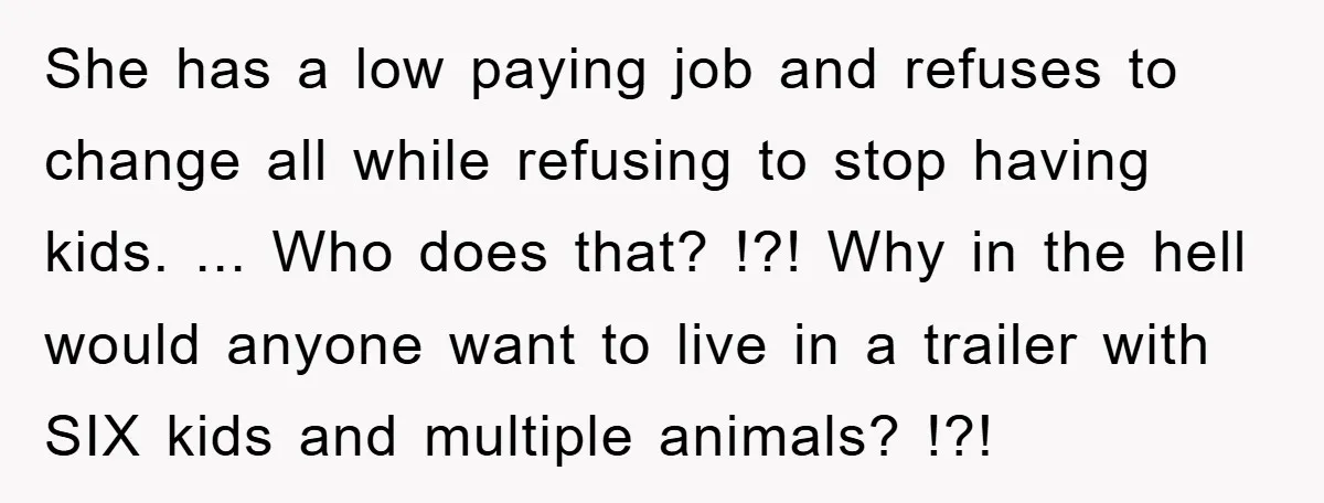 She has a low paying job and refuses to change all while refusing to stop having kids. ... Who does that? !?! Why in the hell would anyone want to...