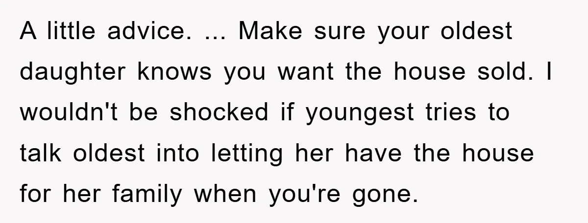 A little advice. ... Make sure your oldest daughter knows you want the house sold. I wouldn't be shocked if youngest tries to talk oldest into letting her have the...