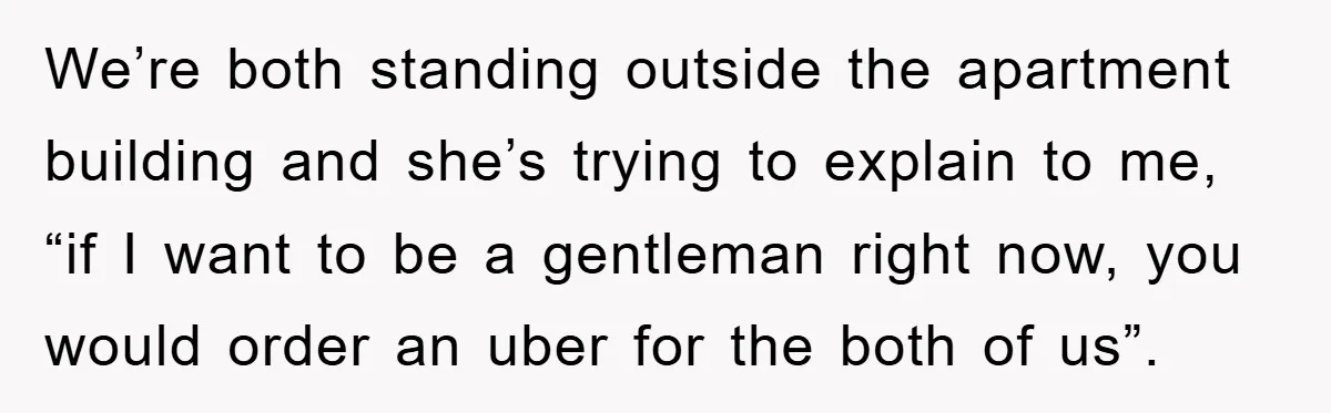 We’re both standing outside the apartment building and she’s trying to explain to me, “if I want to be a gentleman right now, you would order an uber for the...