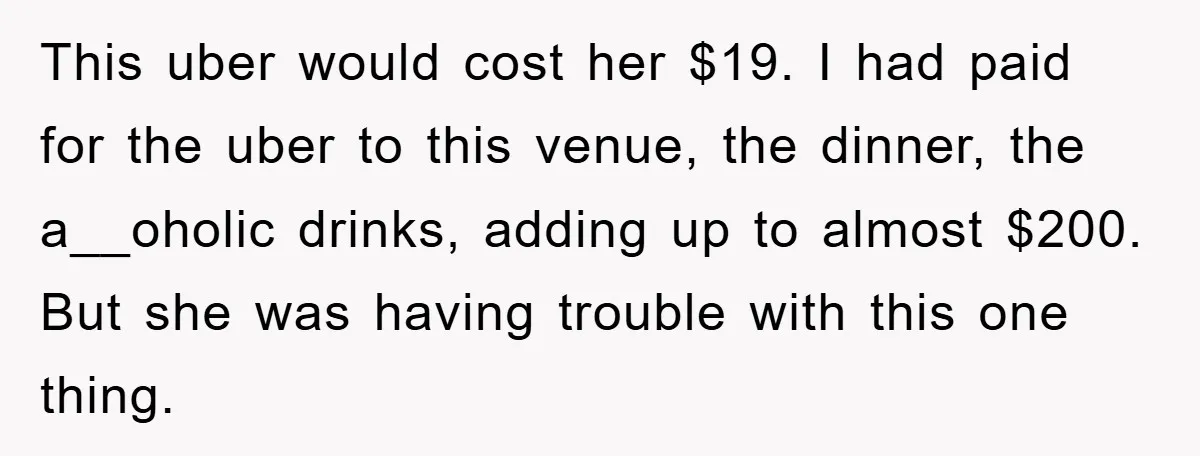 This uber would cost her $19. I had paid for the uber to this venue, the dinner, the a__oholic drinks, adding up to almost $200. But she was having trouble...