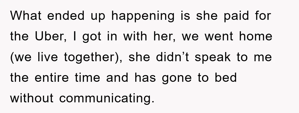 What ended up happening is she paid for the Uber, I got in with her, we went home (we live together), she didn’t speak to me the entire time and...