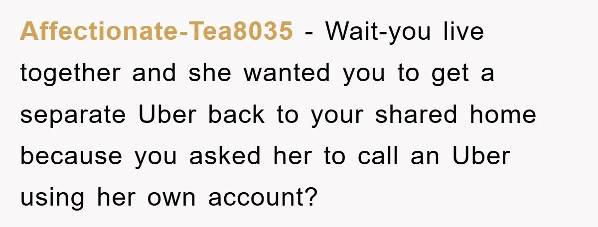 Affectionate-Tea8035 − Wait-you live together and she wanted you to get a separate Uber back to your shared home because you asked her to call an Uber using her own...