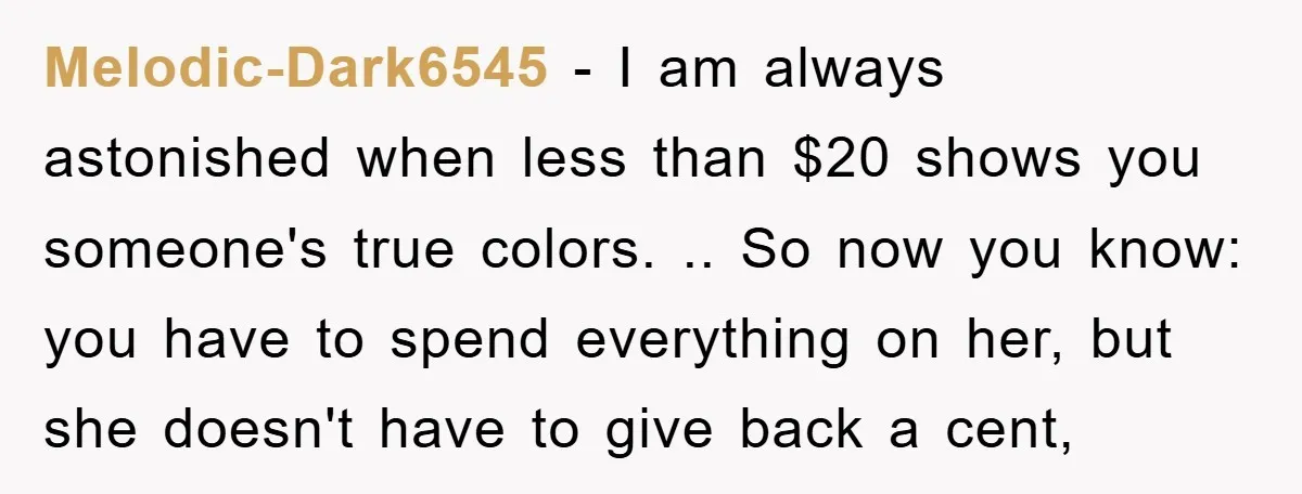 Melodic-Dark6545 − I am always astonished when less than $20 shows you someone's true colors. .. So now you know: you have to spend everything on her, but she doesn't...