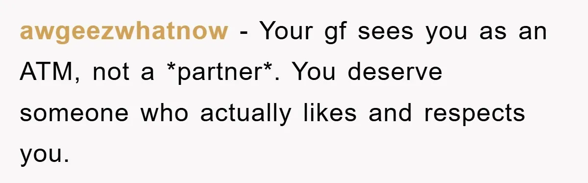 awgeezwhatnow − Your gf sees you as an ATM, not a *partner*. You deserve someone who actually likes and respects you.