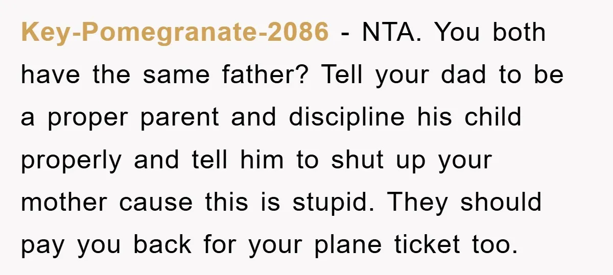 Key-Pomegranate-2086 − NTA. You both have the same father? Tell your dad to be a proper parent and discipline his child properly and tell him to shut up your mother...