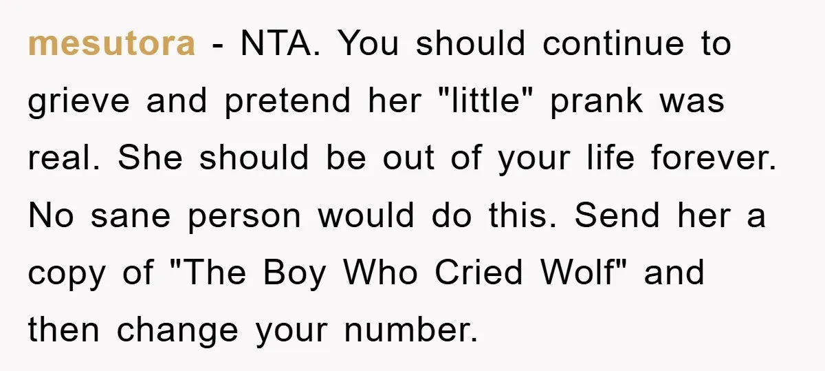 mesutora − NTA. You should continue to grieve and pretend her "little" prank was real. She should be out of your life forever. No sane person would do this. Send...