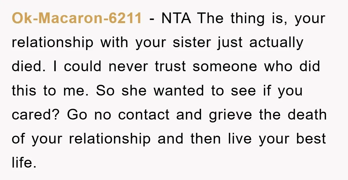 Ok-Macaron-6211 − NTA The thing is, your relationship with your sister just actually died. I could never trust someone who did this to me. So she wanted to see if...