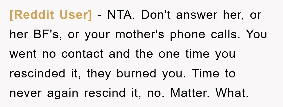 [Reddit User] − NTA. Don't answer her, or her BF's, or your mother's phone calls. You went no contact and the one time you rescinded it, they burned you. Time...
