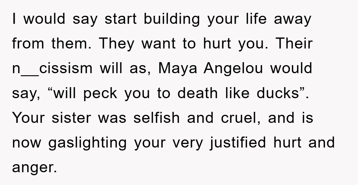 I would say start building your life away from them. They want to hurt you. Their n__cissism will as, Maya Angelou would say, “will peck you to death like ducks”....