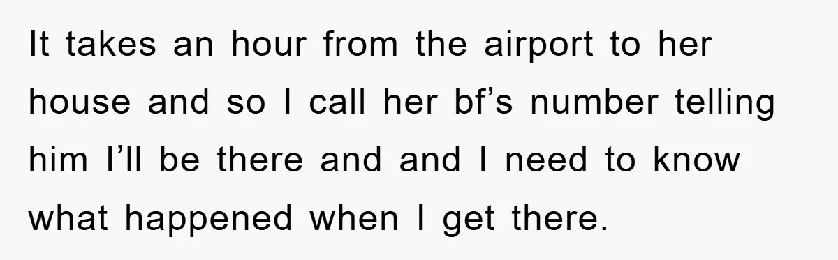 It takes an hour from the airport to her house and so I call her bf’s number telling him I’ll be there and and I need to know what happened...