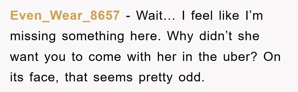 Even_Wear_8657 − Wait… I feel like I’m missing something here. Why didn’t she want you to come with her in the uber? On its face, that seems pretty odd.