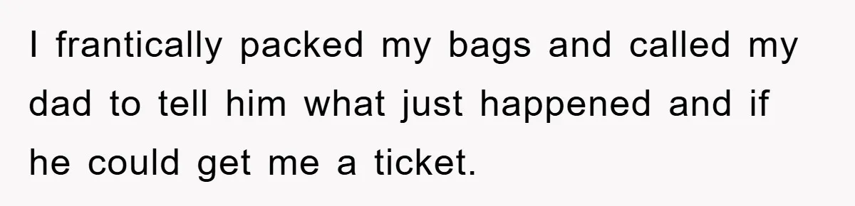 I frantically packed my bags and called my dad to tell him what just happened and if he could get me a ticket.
