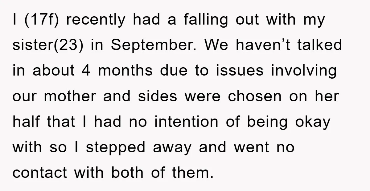 I (17f) recently had a falling out with my sister(23) in September. We haven’t talked in about 4 months due to issues involving our mother and sides were chosen on...