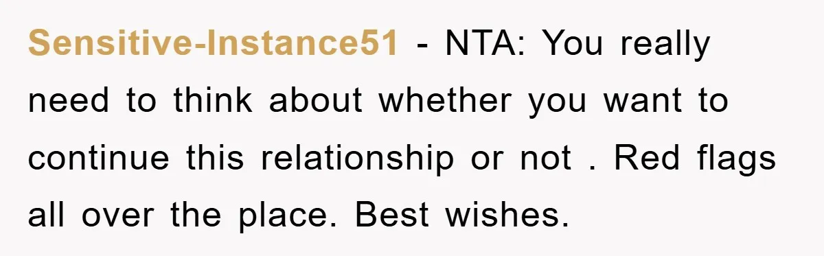 Sensitive-Instance51 − NTA: You really need to think about whether you want to continue this relationship or not . Red flags all over the place. Best wishes.