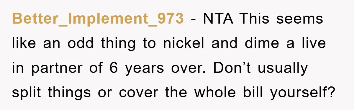 Better_Implement_973 − NTA This seems like an odd thing to nickel and dime a live in partner of 6 years over. Don’t usually split things or cover the whole bill...