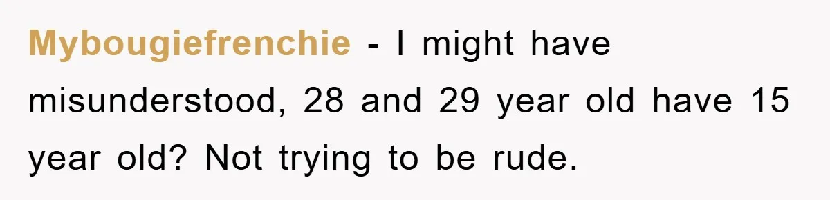 Mybougiefrenchie − I might have misunderstood, 28 and 29 year old have 15 year old? Not trying to be rude.