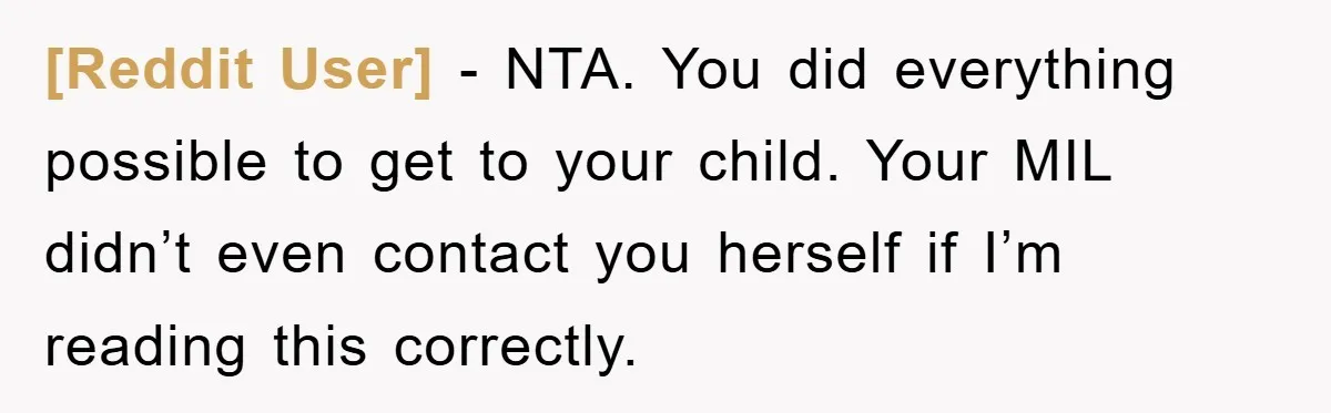 [Reddit User] − NTA. You did everything possible to get to your child. Your MIL didn’t even contact you herself if I’m reading this correctly.