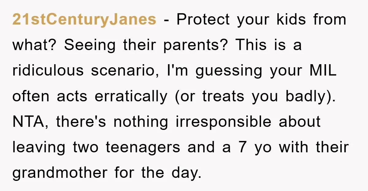 21stCenturyJanes − Protect your kids from what? Seeing their parents? This is a ridiculous scenario, I'm guessing your MIL often acts erratically (or treats you badly). NTA, there's nothing irresponsible...