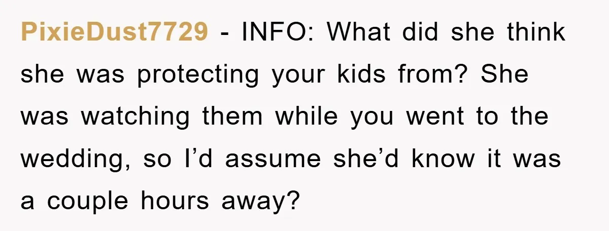 PixieDust7729 − INFO: What did she think she was protecting your kids from? She was watching them while you went to the wedding, so I’d assume she’d know it was...