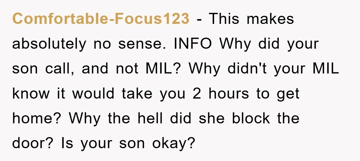 Comfortable-Focus123 − This makes absolutely no sense. INFO Why did your son call, and not MIL? Why didn't your MIL know it would take you 2 hours to get home?...
