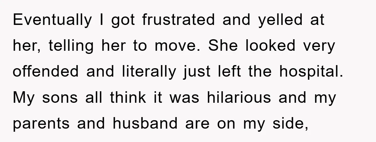 Eventually I got frustrated and yelled at her, telling her to move. She looked very offended and literally just left the hospital. My sons all think it was hilarious and...
