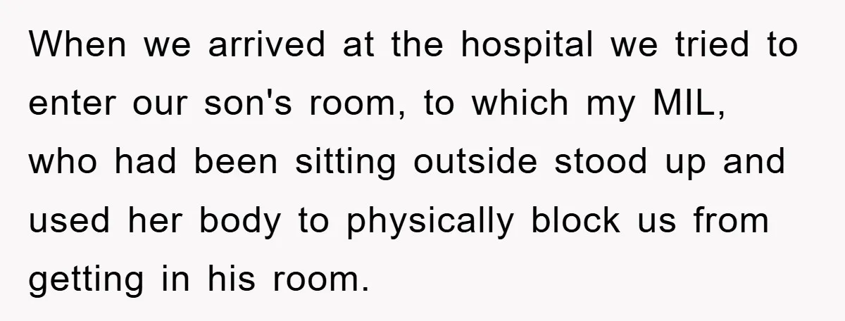 When we arrived at the hospital we tried to enter our son's room, to which my MIL, who had been sitting outside stood up and used her body to physically...