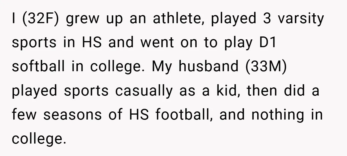 I (32F) grew up an athlete, played 3 varsity sports in HS and went on to play D1 softball in college. My husband (33M) played sports casually as a kid,...