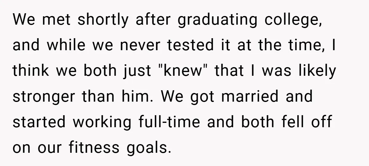 We met shortly after graduating college, and while we never tested it at the time, I think we both just "knew" that I was likely stronger than him. We got...
