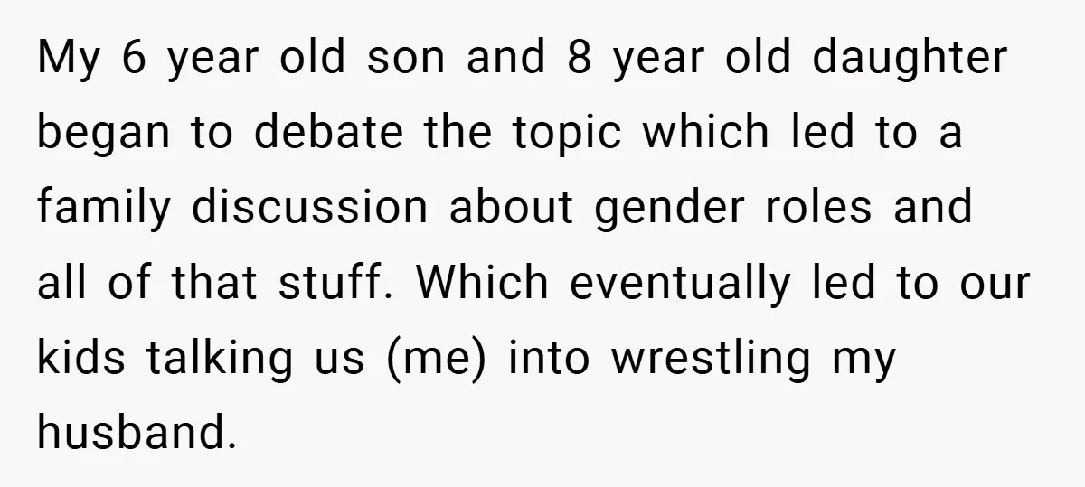 My 6 year old son and 8 year old daughter began to debate the topic which led to a family discussion about gender roles and all of that stuff. Which...