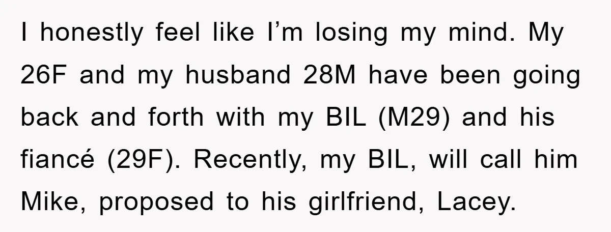 I honestly feel like I’m losing my mind. My 26F and my husband 28M have been going back and forth with my BIL (M29) and his fiancé (29F). Recently, my...