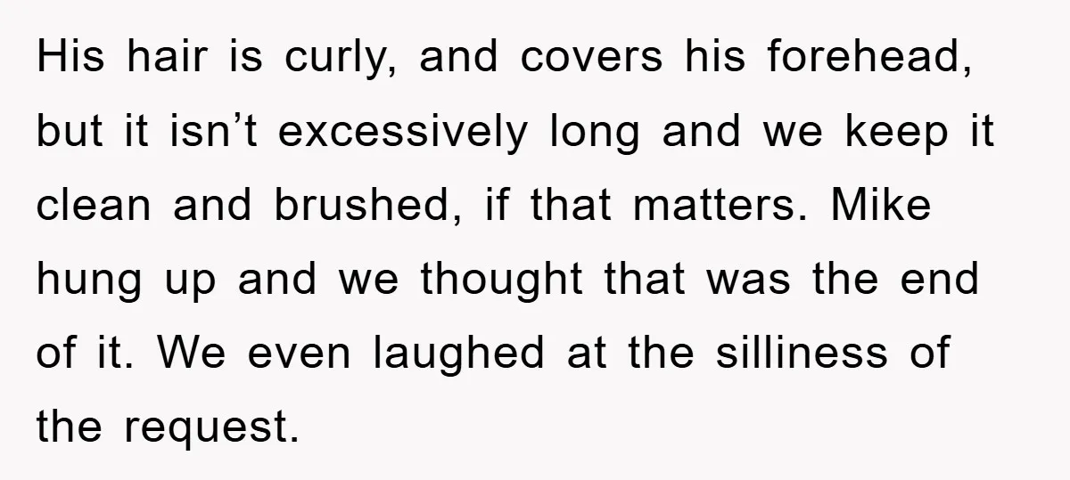 His hair is curly, and covers his forehead, but it isn’t excessively long and we keep it clean and brushed, if that matters. Mike hung up and we thought that...