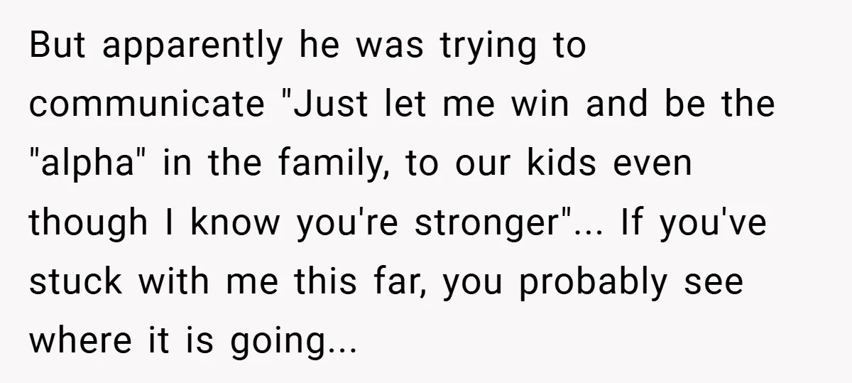 But apparently he was trying to communicate "Just let me win and be the "alpha" in the family, to our kids even though I know you're stronger"... If you've stuck...