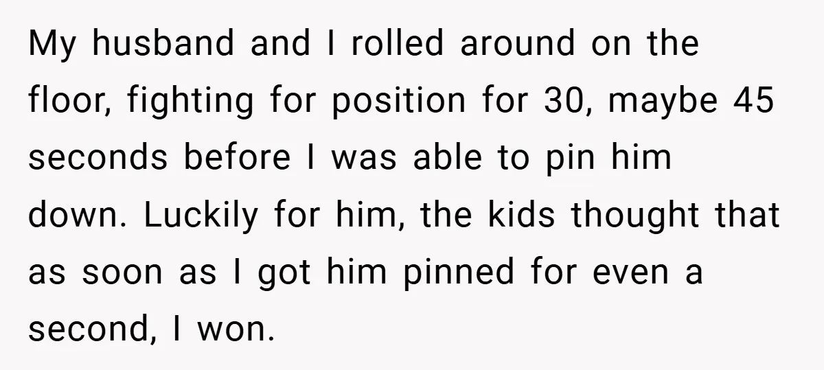 My husband and I rolled around on the floor, fighting for position for 30, maybe 45 seconds before I was able to pin him down. Luckily for him, the kids...