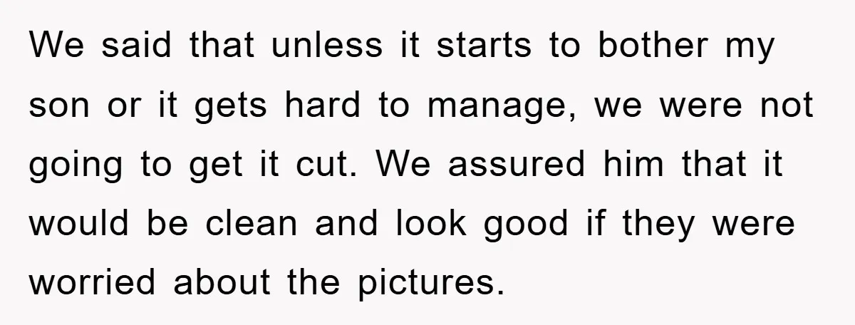 We said that unless it starts to bother my son or it gets hard to manage, we were not going to get it cut. We assured him that it would...