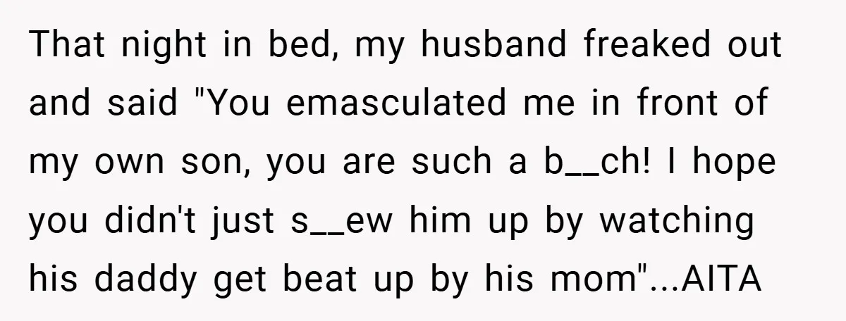 That night in bed, my husband freaked out and said "You emasculated me in front of my own son, you are such a b__ch! I hope you didn't just s__ew...